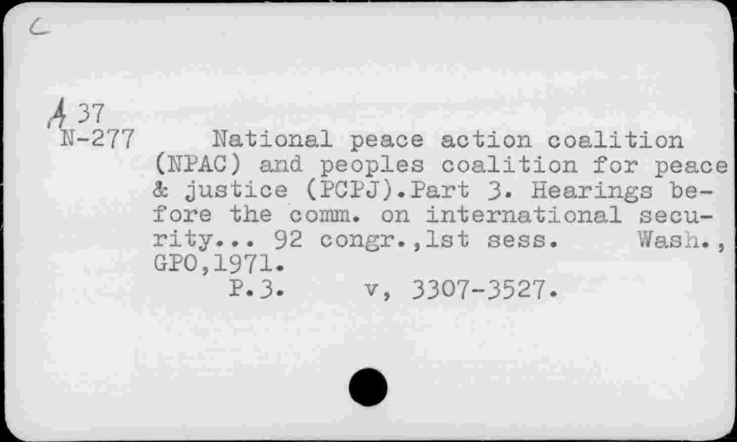 ﻿,4 37
N-277 National peace action coalition (NPAC) and peoples coalition for peace & justice (PCPJ).Part 3« Hearings before the comm, on international security... 92 congr.,1st sess. Wash., GPO,1971.
P.3. v, 3307-3527.